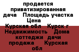 продается приватизированная дача › Площадь участка ­ 620 › Цена ­ 700 000 - Курская обл., Курск г. Недвижимость » Дома, коттеджи, дачи продажа   . Курская обл.